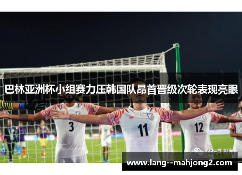 巴林亚洲杯小组赛力压韩国队昂首晋级次轮表现亮眼 巴林亚洲杯小组赛力压韩国队昂首晋级次轮表现亮眼