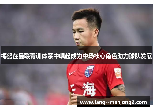 梅努在曼联青训体系中崛起成为中场核心角色助力球队发展 梅努在曼联青训体系中崛起成为中场核心角色助力球队发展
